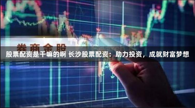 股票配资是干嘛的啊 长沙股票配资：助力投资，成就财富梦想