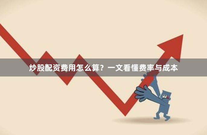 炒股配资费用怎么算？一文看懂费率与成本