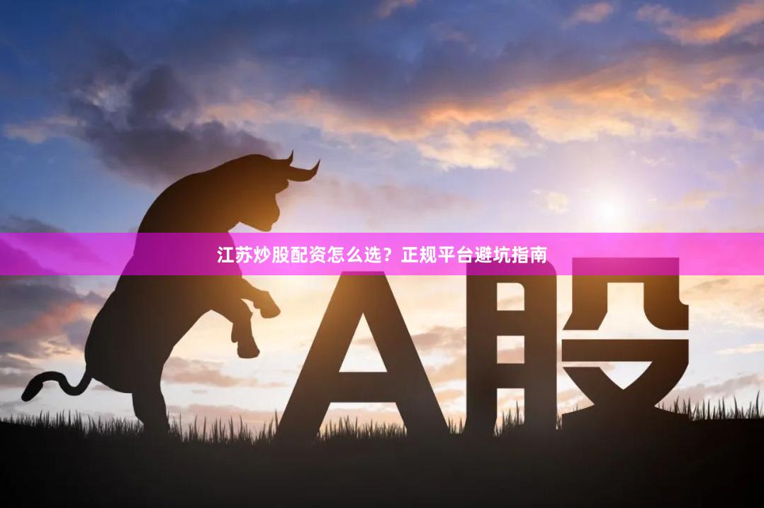 江苏炒股配资怎么选？正规平台避坑指南