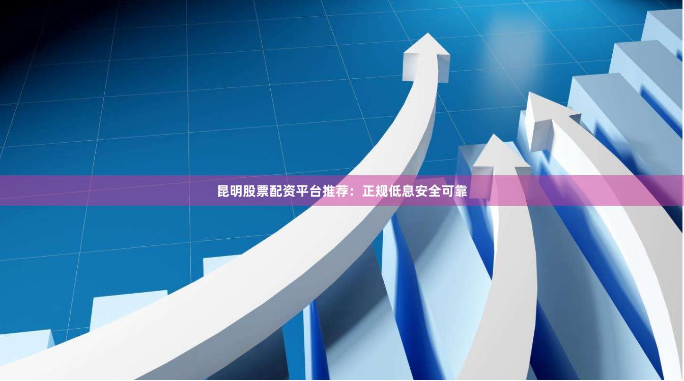 昆明股票配资平台推荐：正规低息安全可靠